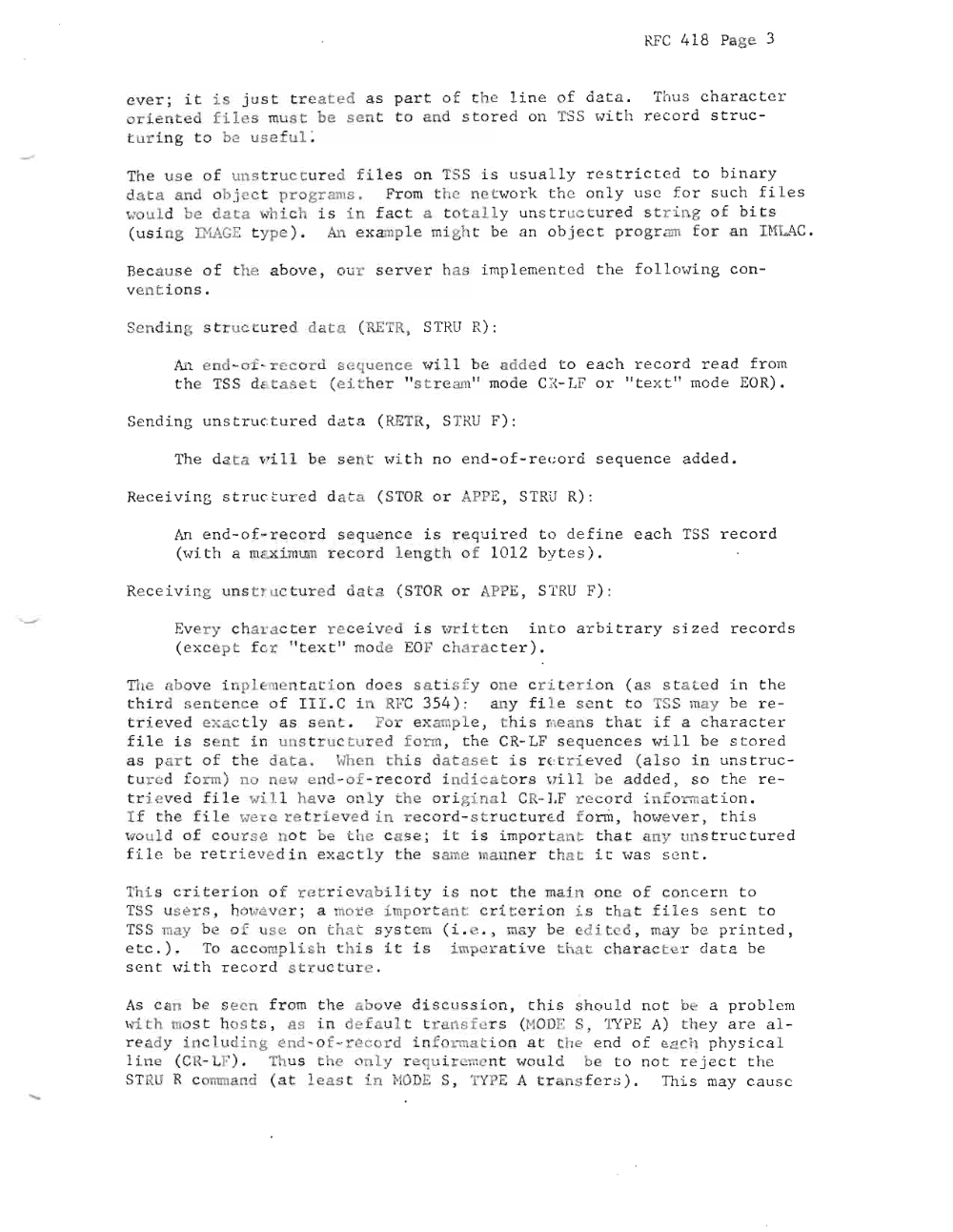 Page 3: RFC 4 18 Pa ge 3
ever ; it is ju st trea t e d as par t o f th e l i n e of d at a . . hus ch a r ac t e r
o riented fi les must be sen t to and sto r ed on TSS , .... it h r e co rd s t r uc
turing t o c us e f u l :
The u s e o f uns t r uc t ur ed f i l e s on TSS i s us ually rest r i cted t o b in a r y
d ata and ob j e c t pro gr ams . Fr om t he net ' .... o rk t h e onl y u s e fo r s u ch f i l e s
wou ld be d at a whi c h i s in fa ct a t o t a l ly uns tr u ctur e d s t r i n g o f b i t s
(us i ng INAGE type). An examp le mi gh t be a n ob j e c t pr ogr am for an IHLAC.
Be cau se o f th e abo ve , ou r s erv e r h as imp le ment ed t he fol lo wi ng c on
ve ntions .
Sendin ~ str uctured dat a ( RETR, STRU R) :
An end-o f -r ecord eq ue n ce wi l l b' add e d to e a c h r e c or d rea d fr om
t he TSS da t a s t (e i t he r " s t r e am" mode CI - LF o r " t ex t " mode Ea R) .
Sen di ng un st r uc t ur ed d at a (RETR, STRU F):
The da t a ~ i l l be sent wi t h no en d- of - re c or d se qu e nc e a dde d .
Re c ei vi ng s tr uc tu r e d d t a ( STa R or PPE, STRU R) :
An e d- o f-r e c or d s equ n ce i s r e qu i r ed t o def i ne e ac h TSS re c or d
(wi t h a me xim um r ec or d len g t h o f 101 2 by t e s ).
Rec e i v i ng un s t r u ct ur ed data ( STOR or APP E, STRU F) :
Ever y c har a c te r r eceiv ed i s wr i tt en i.n t o a rb i tr ary s i z e d r e c or d s
( ex ce p t fer " text" mode EO F ch a r ac t e r ) .
The abo ve Ln p l e.. e n t a t i on does sa ti s fy one c r i t e r i on ( a s state d in t he
t h i r d sentenc e of I I I . C i RFC 35 4) : an y f i l e sent t o TS S may be r e
tri sv e d ex a ctly a s sen t . F r ex amp le , t hi s me ans t h at i f a c hara c te r
f ile i s s ent in uns truc t ur ed form , the CR- LF s e quenc e s wi l l be s t or e d
as p&rt of t he d ata. \ ~ l en this dat a s e t i s r c t r i ev ed (a l s o in un st r uc
t ur ed fo rm) no new e nd - of - re c or d i nd i c a t or s vri .Ll, be adde d, s o t he re
t r i eve d fi le wil l have onl y the or ig in a l CR- LF rec or d i n fo rma t i on .
If th e file wer e re t r i e ved in reco r d-struc tu r c:.d form , howev e r , th i s
woul d of co ur s e no t be t he c a s e ; i t i s impo rt an t th at any unstr uc t ure d
f ile be r e t ri eve d i n ex actly t he s ame manne r t ha t i t was s en t .
This c r i t e r i on o f retr iev abili ty is no t t he ma i n one o f conc er n t o
TSS us e r B, ho\ ev er ; a a re i mpor ta n t c ri t eri on is t ha t f i l e s sen t t o
TSS may be of us e on th at s yste m ( L e . , may be e di t ed, may be pr in ted ,
e tc . ) . To a cco mp lish 'h i s i t i s imperat iv e th a t cha r a c t e r data be
sen t wi t h record st ructu r e .
As ca n be se en f r om th e a bove d i scus s ion , th i s should n ot b . a pr ob l em
\.;i th rn o s t ha s t s , as in d f a ul t t r , ns f e r s (MODE S, TYPE A) t h ey are a l
ready i n lu d i n g e n d-o f- r e c ord info rma i on a t t he e nd o f e a ch ph ysi c a l
1 i.n e ( CR- LF) . Thu s th e on l y r e qu i r mont wou l d be t o no t r e j e c t t he
STRU R c omm a nd ( a t le a s t in NODE S, TYP E A t r an s f e r s) . Thi s may c a us e