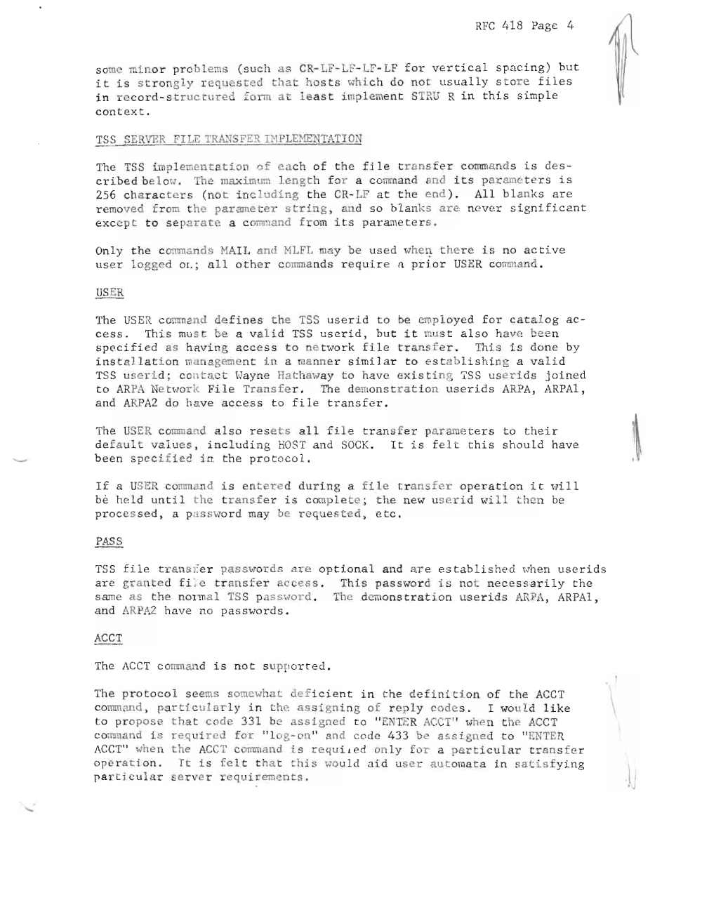 Page 4: RFC 4 18 Pa ge 4
s ome min or pr ob l ems ( s uch · s CR- L -L F- LF- LF f or ve r t i ca l s pa ci n g) bu t
it i s str ong ly re uested that host s whi c h do not us ua ll y st ore f il e s
in re c or d - st ructure form at l e as t i mpl eme nt ST RU R i n th i s s imp le
c on t ex t.
TSS SERVER FILE TRA..~SF E !( nlPLENENTATIOj:~
The TSS i mpl emen t a ti on of ea ch o f t he fi l e t r a ns f e r c omm a nd s is de s
c r i be d be l ow. The maximum length for a c omman d and its paramete r s i s
256 ch a r a c t e r s (no t including t he CR- LF a t t he end ) . All blank s a r e
r emove d from t he parame er st r ing , aId s o b l an "s ar e ne ver si gni f i ca nt
e xc e p t t o sep~rate a co m~and f rom its pa r ~~ e ters.
Onl y he c omm ands HAIL and MLFL may be u s ed when the re i s no ac ti ve
u s e r l ogged 0 1. ; al l o t he r co .mna nds r e q ui r e n p ri or USER comm and .
The USER c omm and de f i ne s t he TSS lls e r i d t o be emp lo ye d f or c a t a l og a c
c e s s . Thi s must be a va l i d TSS use r id , but it mus t a l s o h av e be e n
s pe c i f i ed as h a vi ng a c cess t o ne t wor k fi l e t ransfe r . Th i s is do ne by
i ns t a ll a t i on manageme nt in a anne r s i mi l ar t o e stabli sh ing a v a l i d
TSS us e r i d ; con t a c t Wa yne Hat ha way t o h av e exi s t ing TSS user ids jo i ne d
t o ARPA Ne t wor k Fi le Transfe r. The demon st r at i on u serids ARPA, AR PA1 ,
a nd ARPA2 do h.::? ve a c c e s s t o f i l e t r a n s f e r .
The USER c Olmn a nd also r e s e t s a l l f i l e tra n sf e r paramete r s t o t he i r
de f a u l t va lues , i nc l u di ng HOST a nd SO CK. It is f e l t t h i s s h ou l d have
b e e n spe cif ied in t he pr o to co l .
I f a USE R co . and is e nt e r e d dur i ng a f i le l: r a n s f e r op e r a ti on i t wi l l
be hc: l d u nt i 1 the t r a n s f e r i s c om p le e ; he new us e r i d \"i 11 he n be
p roc e s s e d , a p a s swo r d may be requested , et c .
P SS
TSS fi le t r an s r e r pas sw or ds are o p t i on al a nd a r e e s t ab li s he d when use r i ds
ar e gran ed f i:e t r an s f e r acces s . This pa s s ~ ord i s n ot ne cessa r ily th e
s ame as t he nOl1nal TSS passvord . The demons t r a t i on use r ids ARP A, ARPAl ,
a nd ARPA 2 ha ve no pa ssw o r ds .
AC CT
The ACCT c o mm ~~ d i s no t s uppor t e d .
The pro to c ol see ms somewh t defic ie nt i n th e def init io n of t he ACC T
comm an d , pa rti c u l a r l y i the assign i ng of r e p l y codes . I wou l d l ike
t o pr opos e tha t code 33 1 be ass igned t o " -::: N TI~ R ACeT " when t he ACCT
c omma nd i s requ i r ed for "lo g-on" and c ode 1~ 3 3 be a s s i gne .d t o " ENTER
ACCT " when the .ecl' c ommand is requ i ted on ly for a part i c ular t r a ns f e r
op e r a t ion . It is fel t that this wou ld a i d us er automata i n s a t i s f y i ng
p ar t i c u l a r s e r ve r r e qui r emen t s .