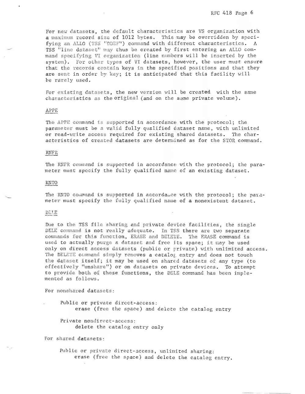 Page 6: RFC 418 Pa ge 6
For new da t a s e t s , th e defau lt ha r a c t e r i s t i c s ar e VS or gani z a tio n wi t h
a m axi ml~ r e co r d s i z e o f 1012 byte s . Thi s nay be ove rri d e n by s pe c i
f y i ng an ALLO ( TS " DDEF " ) c omm an d ~ ., i th d i f f e r e n t c ha r a c t e r i s t i cs . A
'ISS " l i ne data s e t" may t h us be c r e a t e d by f i r s t e n t e r i ng an ALLO c om
mand s pecif ying VI orga ni z a t i on ( li ne n umbe r wi Ll be i n s e rt e d by t he
s y s t em). Fo r oth er types of 11 da t a s e t s , ho we ve r , t he us e r must e ns ur e
tha t t h e r e c ord s c on t a i n keys in t he sp ec i f ie d pos i t i on s a nd t ha t th ey
ar e sent i n or de r by key ; i t i s a n t i ci pa ted t h at t his f ac i l i ty wi l l
be r a r e l y u se d .
For e x is t i ng da t a s e t s , t he new v e r si on wi l l be c r e a t e d wi t h th e s ame
cha r a c t e r i s t i c s a s the or i g i na l ( an d on t he s ame pr i v a te vo l urae) .
APPE
The APPE command i s suppor t ed i n a c c or dance wi t h t he pr o t oc o l ; t he
p ar am e t e r mu st be a va l i d f u ll y qu ali f ie d « a t as e t name, wi th un li mi t e d
or r e ad -wr L t e a c c e ss req u ir e d f or ex i s t i ng s ha r e d d at a s ets. The c ha r
a ct e r i s tic s o f c r e a t e d da t as e t s a r e d et e r mi.ne d a s fo r th e STaR c omm a n d.
RNFR
The RN FR co mmand i s su ppor t e d in a c c or'danc e wi t h t h e p roto c o l ; t he pa r a
mete r mus t s pe c i fy t he full y qua lif i ed name of a n e x i s t i ng da t a s e t .
RNTO
The RN TO c o mm a nd i s sup po r te d i n ac c o rd a. i c e wi.t h t he pr ot oc ol ; th e p a r a
me t e r must s pe c i f y t he f u l l y qu alif i ed name of a none x i s t en t da t a s e t.
DELE
Due t o t he 'ISS fi l e s ha r in g and pr i va t e de v i c e fa c il i ti e s, th e si n g l e
DELE comm and i s no t re al l y ade qu at e . I n 'ISS th e r e a re t wo s p arat e
comm ands f or t h i s fu nctio n , ERASE and DELE TE. The ERA SE c omm a nd i s
used t o ac t ua l ly pu r ge a datas et and f r e e it s s pac e ; i t 1 ay be us e d
on l y on dire c t a c cess d ata s e ts ( pu bl i c or pr i va te ) wi t h un li mi t ed ac c e s s .
The DELETE co mm and s i mpl y r emov s a c a t a l c g en t r y a nd d oe s n ot t ouch
t he da t a s et i t s e l f ; i t may be us e d on s ha r e d d a t ~s e t s of any type ( t o
e f f e c t i v e l y "un s ha r e " ) o r on da t a se ts on pr i v a te de v ices . To a t t empt
to provide bo t h of t h e s e f un c t i o ns , th e DELE c omm an d ha s be e n i mp l e
me n ted a s fo llo ws .
Fo r non share d a tas ct s :
Pub l i c o r pr i v at e d ir e ct- ac c ess :
e ra s e ( f r e e t he spa ce ) an d de l et e t he c at al og en t r y
Pr iv a t e nond i r e c t- a c c e s s:
de l et th e c a t a l o g e ntr y only
For s hared da t a s e t s :
~Ib li c or p riv a t e d i r e c t - ~ c c es s , un l i mit e d s ha r i ng :
e ras e ( f r e e the spac e ) a nd de le te the c a t a l og e n t r y .