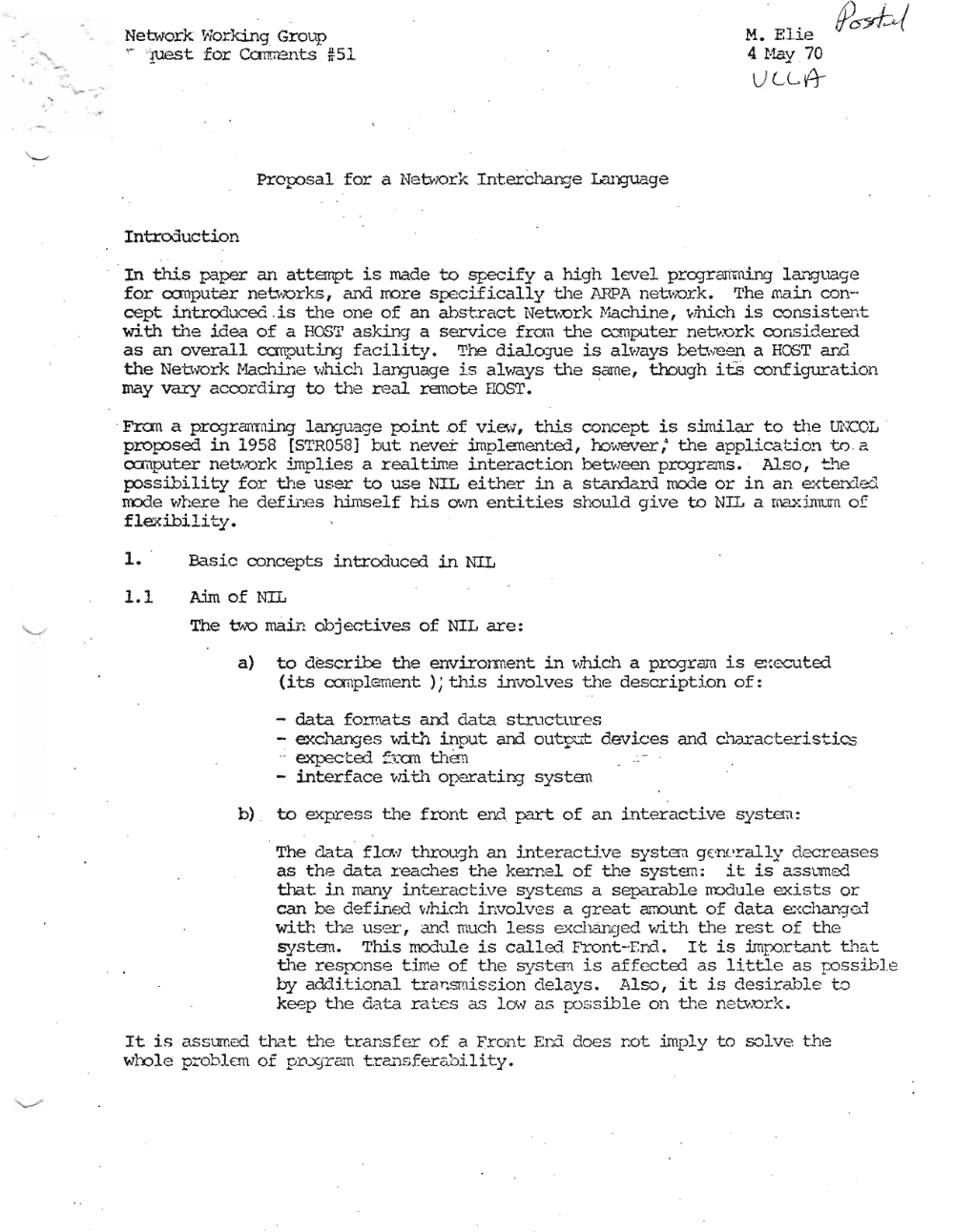 Page 1: Network lflo.rking Grou.'"P M. Elie
~ . '!'Jes t for Ccnment.s #51 4 Hay .70
L C A-
Proposal for a Net"iOrk InterChange Language
IntreXiuction
. In this paper 04"1 attempt is made to specify a high level programning Lanquaqe
for co:nputer networks , and rrore specifically the l\.RPA network, The main con
cept introduced. is t.he one of an abstrract; Netv;ork iV.L3chine, which is conai.st.ent;
with the idea of a HOST ask.inq a service fran the o::roputer netvork considered
as an overall canputinJ facility. The dial~e is always between a HCST ar.r1
the Nebvork Ma&.ine ~;Jhich language is always the same, though itS configuration
may va:ry accordir.g to the real remote nOST. .
. Fran a prcqranrrdnq langu'3.ge po.int; .of vi.ew, this concept is similar to the mX:OL .
proposed in 1958 [STR05S] but never implemented, oo'J..'E!Ver,· the applicati.on to a
o.::mputer network implies a real time interaction between programs. Also, ::'~e
possibility for the user to use ~'IL either in a standard rnode or in an exten:1ed
mode where he defines himself hi,s own entities shoul.d give to NIT. a maxinum of
flexibility.
1. Basic concepts introduced in NTh
1.1 Aim of NIL
The u..'O main objectives of NIL are:
a) to describe the enviror.ment in which a prcqzam is executed
(its conplemerrc ); this involves the description of:
data formats am data structures
excharqes with input and out~t devices and characcerd.stdcs
-- expected =;:.uu fhen -
- interface ~rlth operating system
b) . to express the front end part of an interactive system:
The data flcM rhrouqh an interactive systxsn g( 'nerally decreases
as the data. zeaches the kern el of the syst.sm: it is assumed
that in ma...'1y interactive systems a separable rroduLe exists or
can be defLned vzhi.ch involves a great errount, of data exchanqed
with the user, and much less exchanqed vath the rest of the
systrm, This modul,e is called Front-End. It is Impor -tant; th~t
the zesponse time of the syst.em is affected as little as poss.ibl. e
by additional trar:.smission delays. Also, it is desirable to
keep the data rates as 10;" as possdbl,e on the n etvork.
It is assumed t.hat fhe trar.sfer of a Front Ern do es r.ot imply to solve the
whole problem of p:o.:;sT<li.11 trC.!'1Sfer &l1i.1 ity •