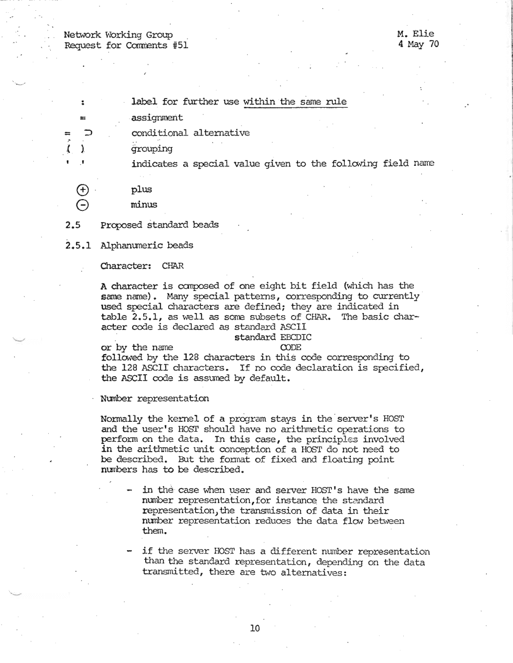 Page 10: " .. .' " Netw"Ork \'k>rking Group " M. Elie
Request for eomtents *51 4 May 70
..
=
= ::>
(
"
)
o
G
2.5
2.5.1
label for further use within the same rule
assignment
condi tional alternati ve
,
grouping
indicates a special value given to the folloong field narre
plus
minus
Prcposed standard beads
Alphanumeric beads
Character: CHAR
A character is canposed of one eight bit field (which has the
same name). Many special patterns, corresponding to currently "
used special characters are defined; they are indicated in
table 2.5.1, as we l l, as sorre subsets of CHAR. The basic char
acter code is declared as s tandard ASCII
standard EBCDIC
or by the name CODE
follo. ...ed by the 128 characters in this code corresponding to
the 128 ASCII charactars , If no code declaration is specified,
the ASCII code is assumed by default.
Nu:nber representation
Normally the kernel of a proqrarn stays in the ' server's HOST
and the user's HOsr should have no ari thrnetic operations to
perform on the data. In this case, the principl es involved
in the arithmetic unit conception of a HOST do not need to
be described. But the format of fixed and floating point
nunbers has to be described.
in the " case when user and server Hosr' s have the same
number representation,for instance the stiandard
representation) the transmission of data in their
nunber representation reduces the data flo..; between
them.
- if the server HOST has a different number representatioi1
than the standard representation, depending on the d ata
transmitted, there are two alternatives:
10