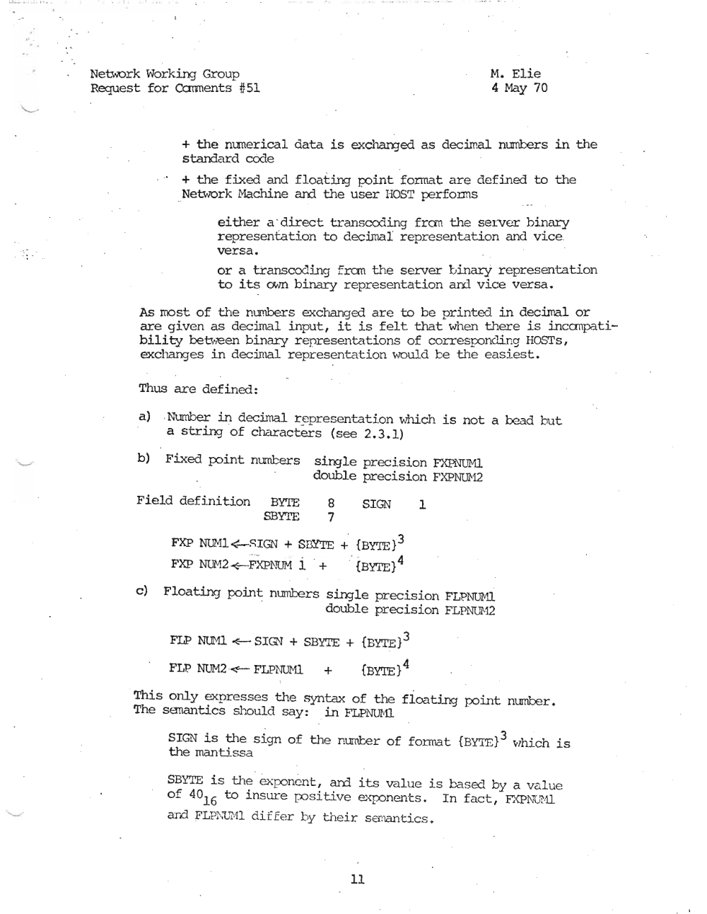 Page 11: » ,
".
Network Working Group M. Elie
Request for Ccmnents #51 4 May 70
+ the nunerical data is exchan:jed as decimal nUI1'lters in the
standard code
+ the fixed and floating po.int; fonnat are defined to the
_Neuvork Machine and the user HOST performs
ei ther a ' direct transco:1.ing fra-n the server binary
representation to decimal representation and vice .
versa.
or a transcoc1ing f ran the server binarY representation
to its own binary representation an::l vice versa.
As most of the numbers exchanged are to be printed in decilnal or
are given as decimal input, it is felt that when there is incanpati
bility between binary represe..T1te"ltions of corresrx::mc1irrg HOSTs,
exchanges in decimal representation would te the easiest.
Thus are defined:
a) .Number in decimal r~presentati.on whi.ch is not a bead but
a string of characters (see 2.3.1)
b) Fixed poirrt numbers single preci.sion FXP1.'illMl
double precision FXPNUH2
Field defi.nition BYTE 8 SIGN 1
SBYTE 7
FXP NThU~SIGN + SBY'I'E + {BYTE}3
FXP NUM2 <-FXP!-'TQM i + .: {BYTE} 4
c) Floating point numbers single precision FLPNUMI
double precision FLPl'-JG'M2
FLP NUHl ~ SIGN + SBYTE + {BYTE}3
FLP. NUM2 ~ FLPNUr'-U + {BYTE} 4
This only ~presses the syntax of t..;e floating po.int; number.
The sanantics should say: in FLPNUI\'l1
SIGN is the sign of the number of fonnat {BY'I'E}3 vlhich is
the mantissa
SBi.'TE is the exponent, ard its value is based by a value
to insure positive exponents. In fact, FXPNu'H1of 401 6
and FLP ~·;(JMl di f f er by their s emant.i.cs ,
11