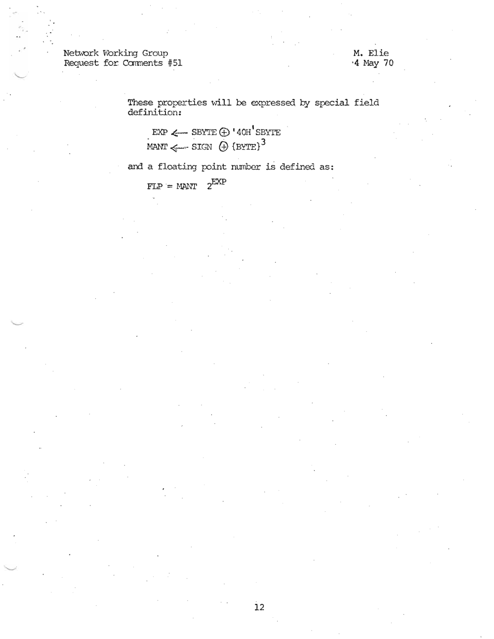 Page 12: Network vbrkir.g Group M. E1ie
Request for Carments #51 '4 Nay 70
These prop=rties will be expressed by specd.al, field
definition:
EXP .(_ SBYTE (±) I 400 I SBYTE
rW1r <_,. SIGN G1 {BY"TE} 3
and a floating point number is defined as:
FLP "= !v1ANT .pp
12