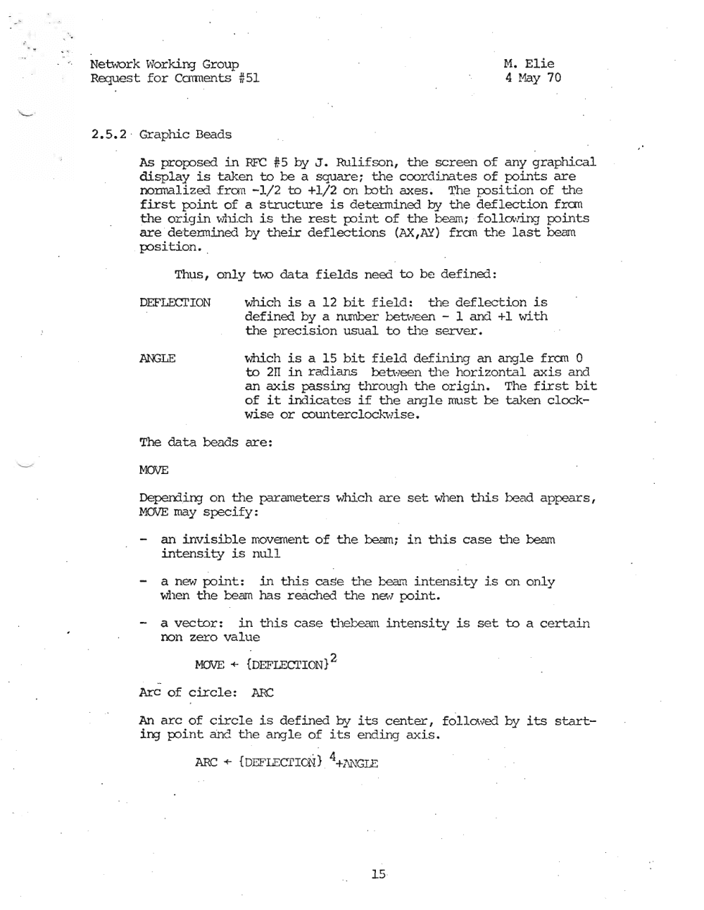 Page 15: - <, Netwurk ~vorking Group r.1. Elie
Request for Ccrrments #51 4 Hay 70
2.5.2 ' Graphic Beads
As proposed in RFC #5 by J. Rulifson, the screen of any graphical
display is taken to be a square; the coordinates of points are
normalized fran -1/2 to +1/2 on roth axes. The pos.i lion of the
first podrit; of a structure is determined by the deflection fran
the origin whi.ch is the rest po.int; of the beam; fol1m"d.ng points
are detennined by their deflections (AX,AY) fran the last beam
pos.i.tdon • .
Thus, only u.o data fields need to be defined:
DEFLECl'ION which is a 12 bit field: the deflection is
defined by a mmber between - 1 and +1 with
the precision usual to the server.
ANGLE which is a 15 bit field defining an angle fran 0
to 211 in radians between the horizontal axis and
an axis passing through the origin. The first bit
of it indicates if the angle must be taken clock
wise or counterclock.\vise.
The data beads are:
MOVE
Deperrling on the parameters which are set when this bead appears,
MOVE may specify:
- an invisible movement of the beam; in this case the beam
intensity is null
a new point: in this case the team intensity is on only
when the team has reached the new point.
- a vector: in this case thebearn intensity is set to a certain
non zero value
MOVE + {DEFIECl'ION}2
Arc of circle: ARC
An arc of circle is defined vJ its center, fo'l.Lowed by its start
ing point and fhe angle of its ending axis.
ARC + {DEFI.ECrrCN} 4+liJ."\"l(;I.E
15