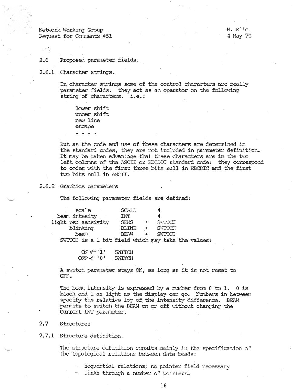 Page 16: .
. ". NeUt.Drk ~Alorking- Group ·M. Elie
Request for Colments #51 4 May 70
2.6 Proposed parameter fields.
2.6.1 Character str.i.nqs.
In character strings sane of the control characters are really
parameter fields: they act as an operator on the folloftTing
strin:; of characters. Le. :
10\'1er shift
upper shift
new line
escape
But as the code and use of these characters are detiemtined in
the standard codes, they are not included in parameter definition.
I ,t may be taken advantage that these characters are in the Ut70
left columns of ti'e ASCII or EBCDIC standard code: they cor.respond
to codes with the first three bits Jll..lll in EBCDIC ard the ' first
two bits null in ASCII.
2.6. 2 Graphics parameters
The follOt.-,.i.nq parameter fields are defined:
scale SCALE 4
beam intesity I~"T 4
light pen sensivity SENS + SV·iTrCH
blinkim BLINK + S"I"1I'ICH
beam B.E1J'1 + SWITCH
~~rDCH is . a 1 bit field Which may take the values:
00<-'1' S\"1I'ICH
OFF <.- '0' S"I'1I'I'CH
A switch parameter stays ON, as long- as it is not reset to
OFF.
The beam intensity is expressed. by a number' fran 0 to 1. 0 is
black and 1 as light as the display can go. .Numbers in between
specify the relative log of the intensity difference. BEAM
permits to swi.tch the BEAM on or off without chancJing the
Current INT parameter.
2.7 StructLrres
2.7.1 Structure definition.
The struc tur e de f in i ·t i on con sit s main l y i n t.he speci f i ca t i on of
thetor.olcgical relation..s between data beads:
sequential relations; DO r:ointer field nec essary
link.s through a mmber of p:>inters.
16