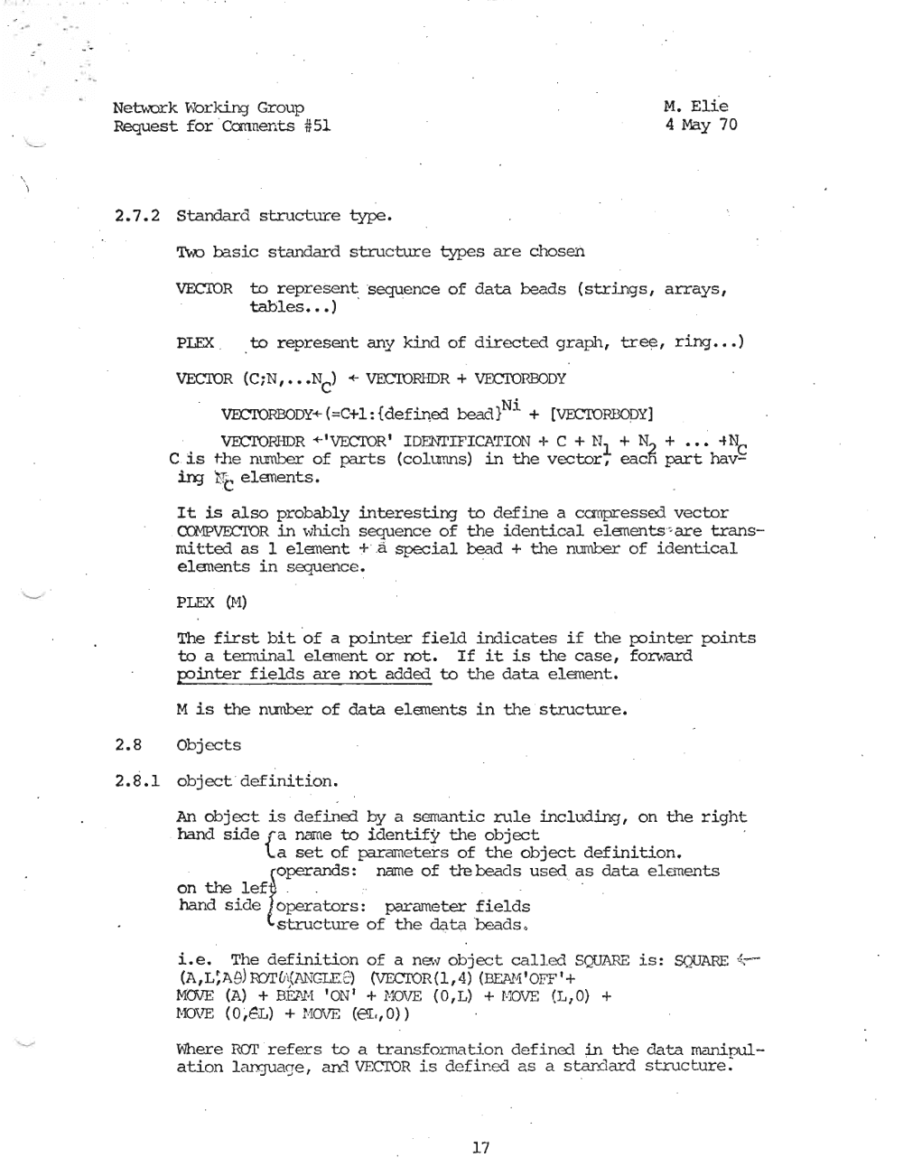 Page 17: '" . Netv..urk v.larking' Group M. Elie
Request for 'Cannents #51 4 May 70
2.7.2 Standard structure type.
'l\-x) basic standard structure types are chosen
VECIOR to represent 's eque nc e of data beads (strings, arrays,
tables ••• ) ' '
PLEX to represent any kind of directed graph, tree, ring .•. )
VECTOR (CiN, ••• N +- VECroRIIDR + VEX:TOP.BODY
C)
VECrORBODY+(=C+l:{defi.r!ed bead}Ni + [VEC'IOPBODY]
VECTOPJIDR +'VECTOR' IDEN"TIFICATION + C + N + N2 + ••• -tN
l cC is the number of parts (co.limns) in the vector, each part hav
:in:J ~:TC elsuents.
It is also probably interesting to define a canpressed vector
CCMPVECTOR in whi.ch sequence of the identical elErnents ~are trans
rni tted as 1 elanent + .a special bead + the number of identical
eleuents in sequence. '
PLEX (H)
The first bit of a podrrter field indicates if the p::>inter po.irrcs
to a tenninal el.ement; or not. If it is the case, forward
p?inter fields are not added to the data element.
M is the nunber of data elsuents in the ' structure.
2.8 Objects
2.8.1 object 'definition.
An object is defined by a semantic rule including, on the right
hand side r a name to identify the object
'La set of parameters of the object definition.
(operands: name of tie beads used as data e'lemenbs
on the left: : , --
hand side loperators: parameter fields
structure of the data beads .
Le. The definition of a new object called SQUARE is: SQUARE ';,-
(A,L~Ae) RYI'lh(ANGLE:Z,) (VECrOR (l, 4) (OCl\!'1' OFF' +
MOVE (A) + B.EJ..I-I 'ON' + f.'lOVE (O,L) + r..:OVE (1.,0) +
HOVE (0 ,~L) + NOVE (e.L, 0) )
v.]here Rar refers to a transformation def i.ned in the data rnani.oul,«
ation Lanjuaqe , aril. VECTOR is def i.n ed as a atardard structure:
17