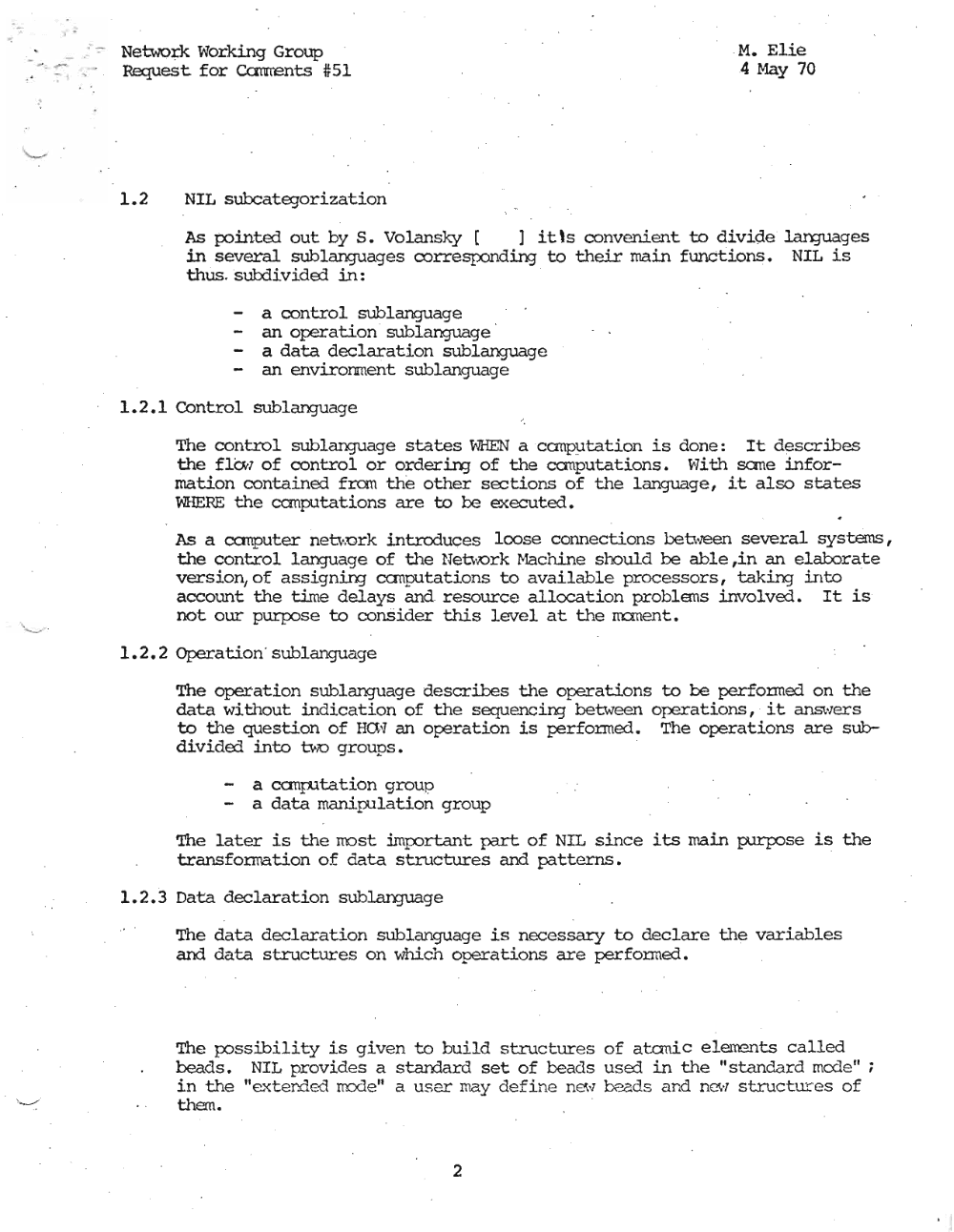 Page 2: , .
Netwo:~:k Working Group M. Elie
Request for Ccmrents #51 4 May 70
1.2 NIL subcategorization
As pointed out by S. Volansky [ ] it's convenient to divide J.an:ruages
in several sublanguages cozresponddrq to their main functdons , NIL is
thus . subdivided in:
a oontrol sublanguage
an operation sublanguage
a data declaration sublanguage
- an environment sublanguage !
.1
1.2.1 COntrol sublanguage I
The control sublanguage states WHEN a ccmputatzion is done: It describes
the flOtl of control or orderinj of the canputations. ~lith sane infor
mation contained frcrn the other sections of the language, it also states
WHERE the canputations are to be executed.
As a canputer netvork introduces loose connections between several systems,
the control language of the Neb-x:lrk r-1achine should be able ,in an elaborate
version/of assigning canputations to available processors, taking into
account the time delays and resource allocation problems involved. It is
not our purpose to consider this level at the m:ment.
1.2.2 Operation ' sublanguage
The operation sublanguage describes the operations to be perfonned on the
data without indication of the sequencing between operations, it answer's
to the question of Hal] an operation is performed. The operat.ions are sub
divided into u.x:> groups. . .
- a canputation group
- a data manipulation group
The later is the most irnp:>rtant part of NIL since its main purpose is the
transfonration of data structures and patterns.
1.2.3 Data declaration sublanguage
The data declaration sublanguage is necessary to declare the variables
and data structures on which operations are perfonned.
The possibility is given to build structures of atonic e Iementis called
beads. NIL provides a stan:1ard set of beads used in the "standard rncde" ;
in the "ext.ended IIDc1e " a user may defi ne new beads and new structures of
them.
2