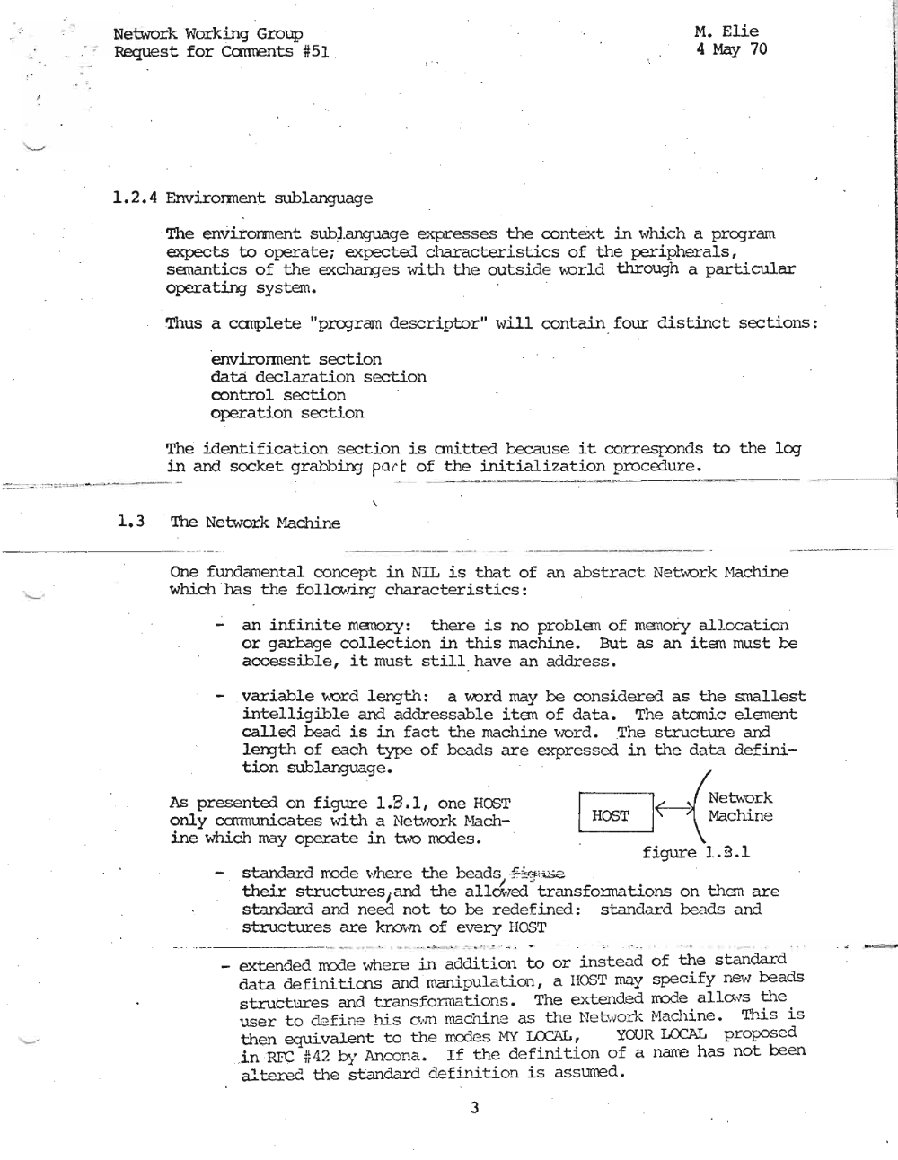 Page 3: !
I
I
.' Network Working Group M. Elie
Request for Canrents #51 , 4 May 70 I
1
i
1.2.4 Envirorroent sublanguage
' The environment sub).anguage expresses the context in whi.ch a pregram
expects to operate; ex.pecte:1 characteristics of the peripherals,
semantics of the excharqes with the outside \A.orld through a particular I
~operating system. ,
!
I
Thus a canplete "projrem descriptor" will contain, four distinct sections:
'enviro nn en t section
data declaration section
control section
operation section
The identification section is anitted because it corresponds to the leg
in and socket grabbing port of the initialization procedure.
---- --- --- 1
,
1.3 ' '!he Network Hachine
One fundanenta'l concept in NIL is that of an abstrac ·t Net\'1Ork r-1achine
which ' ha s the follo;.7ing characteristics:
- an infinite memory: there is no problem of memory allccation
or garbage collection in this machine. But as an item must be
accessible, it must still have an address.
- variable word length: a word may be considered as the snallest
intelligible and addressable item of data. The atanic element
called bead is in fact the machine word, The structure and
1eI"X]th of each type of beads are expressed in the data. defini
tion sublanguage. ~
As presented on figure 1.9.1, one HOST r=:-=-l(--3 Network
only carmunicates with a Net\olOrk Mach- ~ Machine
ine which may operate in bX) medea, , figure 1.9.1
starrlard mode where the beads ..f-4:('H:i~a .
their structuresI am the all&',ed -' transforrna tions on them are
standard and need not to be redefined: standard beads and
structures are known of every HOST
- - _ ... -- .. . , ' . --- .,. ", , ' .. . " .. . .. . . . - : .
extended rrode where in addition to or instead of the standard
data defini lions and ' manipulation, a HOST may specify new beads
structures and transformations. The extended rrode. al.Icws ::-1l.e.
user to defi ne his aim ma chi.ne as the Net work Machi.ne , Tlu.S 15
then equivalent to the mcdes HY LCCcIL, YOUR LOCAL proposed
in RFC #42 by Ancona. If the d efinition of a narre has not been
altered the st.andard definition is assumed.
3