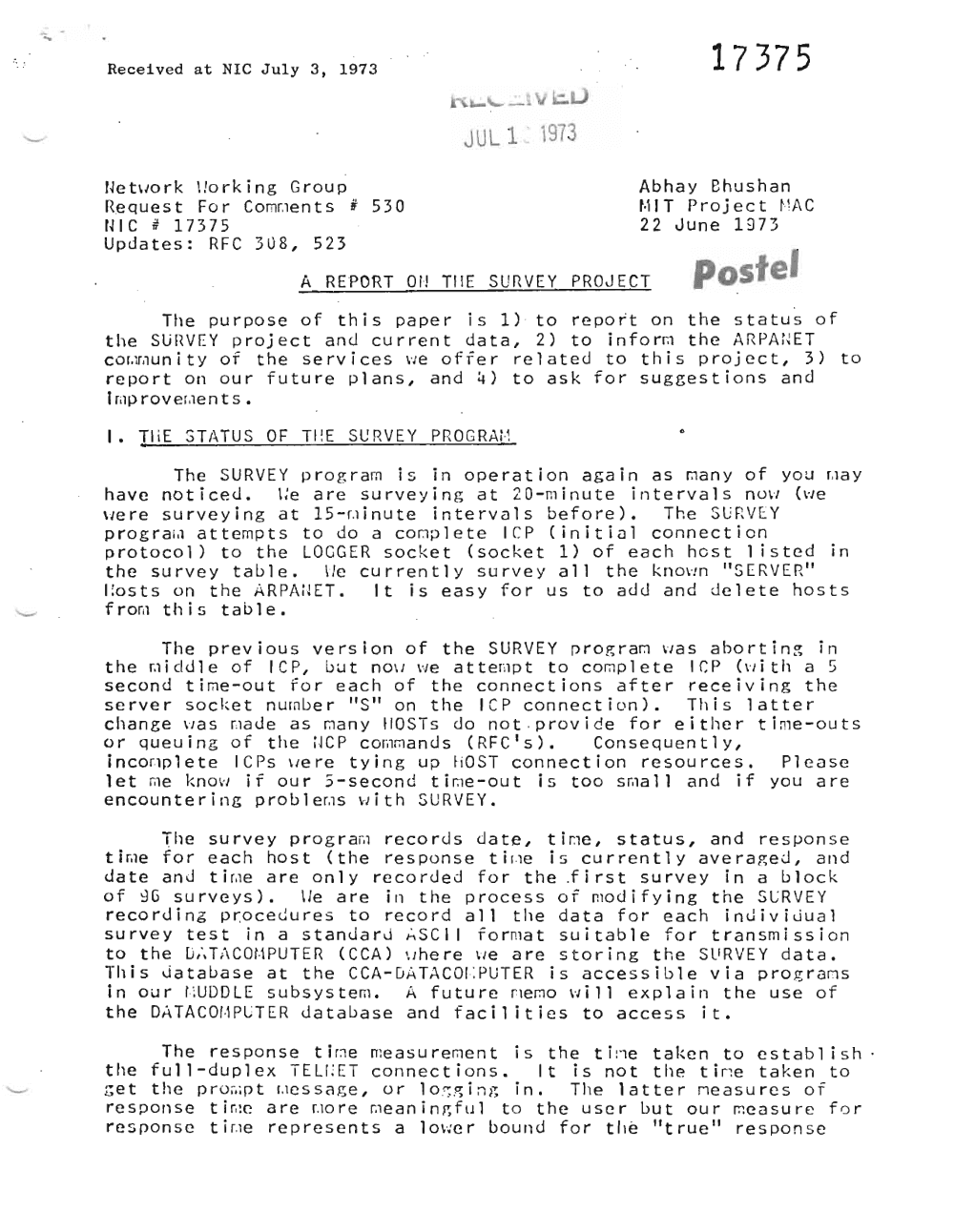 Page 1: .. -
Received at NIC July 3, 1973 1737 5
~
JU L 1 1973
Ne tv.o r k \!orking Group Abhay 8hushan
Requ e s t Fa r Comr.ie n t s # 530 t·i1 T Proj ec t r · ~AC
HIC # 17375 22 June 1973
Updates: RFC
A REPORT
308, 523
Or! TilE SURVEY PROJECT postel
The purpose of this paper is 1) · to report on the status of
the SliHVEY project and current data, 2) to l n f o rrn the ARPAi~ET
cor, lr,lUnityof the services VJe offer related to this project, 3) to
report on our future plans, and 4) to ask for suggestions and
Imp rov er.ie n t s •
I. THE STATUS OF TI!E SURVEY PRO GRM·j
The SURVEY program is in operation again as man v of you r.iav
have noticed. \:e are surveying at 20-minute intervals nU\1 (vie
were surveying at 15-~inute intervals before). The SUnV EY
p r o g r ar.i a t t ernp t s to do a cornp l e t e rep Cl n l t l o l connection
protocol) to the LOGGER socket (socket 1) of each host 1 isted in
the survey table. lie currently survey all the known "SERVER"
I to s t s on the i \RPAilET. It is easy for us to add and delete hosts
f r om this table.
The previous version of the SURVEY progra r:1 ~as abortin~ in
the m l d d l e of lep, but nov. we a t t emp t to complete ICP (v. l t h a 5
second time-out ror each of the connections after receiving the
server socket number "S" on the ICP connection). This latter
change wa s r.iad e as rnan y II0STs do no t p r ov i de for either time-outsv
or queu i ng of the ilCP c omrnan d s (RFC IS). Consequen t 1 y,
l n cor.ip l e t e ICPs v.e r e tying up HOST connection resources. Please
let me know if our 5-second t l rne-iou t is too srna l l and if you are
encountering p r o b l er.rs "lith SURVEY.
The survey p r o g r arn records date, t l me , status, and response
t lme for each host (the re s pon s e t lr .ie is currently averaged, and
da t e and t lr.ie are only recorded for the .f i r s t survey in a block
of ~G surveys). \Ie are in the process of modifying the SCRVEY
recordin6 pr:ocedures to record all the data for each inuiviJual
survey test in a stanJarJ ~SCI I for mat suitable for transmission
to the [j,"T :\COt·1PUTER (CCA) vrhe r e vie are storing the SllRVEY data.
This database at the CCA-D ATACOI·:PUTER is accessible via p r o g r arns
in our !;UDDLE subsystem. A future memo vii 11 e x p l a in the use of
the DATACOI·1PLTER database and faci 1 it ies to access it.
The response t l rne measurement is the tine taken to e s t ab l ish
the full-duplex TELf ;ET connections. It is not the tine taken to
r; e t the pro ••• o t r.ie s s a g e , or lo r;gin ~~ in. The latter rie a s u r e s of
response t lrue are r.io r e rae an i n g f u l to the u s e r but our rnea s u r e for
r e s non s o t lr.ie represents a l owe r bound for tile ' "true" response