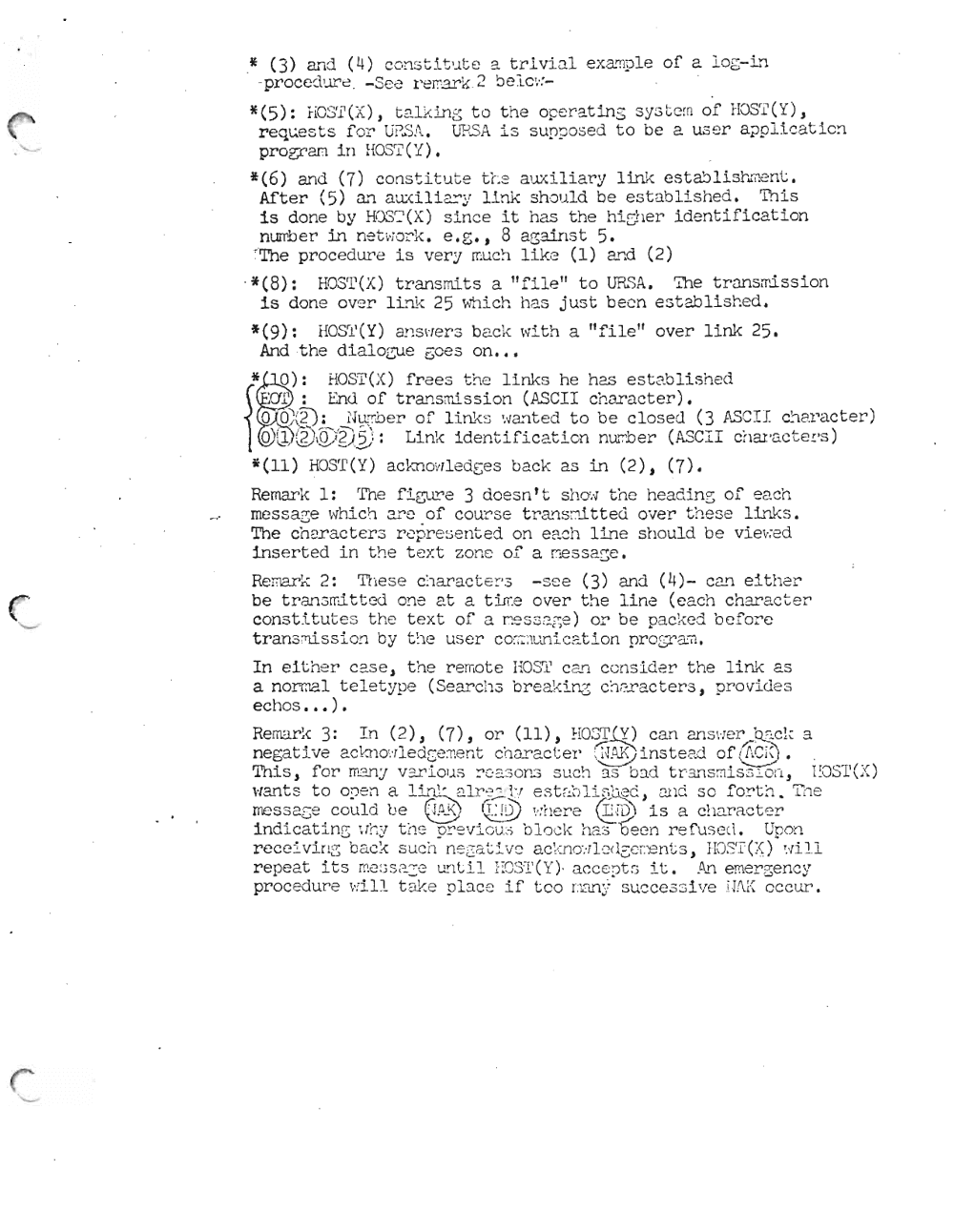 Page 7: ·* (3) and (4) con st Ltut e e. tr lvi.:ll ex a mp'le of a 106- 1.'"1
-pr oced ur e - See re mark 2 be Ic :.. :
*(5): hOST en , t2.l ~:i.n E; to t he ope r-at ing sys t c;n of HOST( Y),
req~ests f or U~S A . . ~5A is sUD~ose d to be a us er applicatic~
pr-ogr-am in HOSrI' ('1) •
*(6) and (7) con st itute tr. e a '..lxiliary Link est.ab Li.sh..rn ent ,
After (5) 2...'1 aux .lLi.ar y link should be est a blishe d. This
is done by H0 3 r~1(X) s in ce it has the hicher iden ti ficati on
nurrber: in net:..ror k, e.e't 8 agatns t 5.
'The procedure is very much lik e (1) and (2)
. *(8): HOS'I'(X) trans mits a "file" to URSA. ':ihe t.r-ansml ss ion
is done over lLj}~ 25 ~~ich has just been established.
*(9): HOS'l'(Y) ansvrer-s bac k with a "file" over link 25.
And the dialozue Goes on •••
* 0): HOS'I'(X) frees t !1C links he has establish ed
H I' : End of t.ransmi ssf.on (ASCII c haracter).
o 0; (2): Nurro e r: of link s '..ra nt. ed to be closed C3 JI~S C I I cn aracter)
{ 0'.{D8) Q>~)~): Link identific aticn nurrber (ASC II char -ac t.ers )
*(11) HOST(Y) ackn ow.ledges back as in (2) t (7).
Remar-k 1: 'I'he fiGll!'e 3 dcesn t t Sh O'.., the headf.ng of each
messa3e \~hich ~ r2 of cour s e tra~s ~~tted over th es e l~~s.
The char-acter-a rep r es ent.ed on eac h lin e sh ould b e vl.eve d
inserted in the t2 Xt zo ne of a se s 3?-s e .
Remark 2: Th es e c.iarac t er-s - s ee (3) and (4)- Ca..T1 eit her
be t.r-ansml t.t.cd one at a t irr e over the line (e ach chara c t er
consti t.ut e s t he tex t of" ,., r- n ", ,'''''''''::» 0"'" be o ac ked bef'or'e~ . _ v v_ v ... .l.__ l... J. <.,;;,. 1 1~ ~ ;') .:..J ~ "" 2) _ ... ~ . : \, ~ _.£.l::;,.;
tran s :nis sio n by t he u ser co 'rrnurrl.cat.L on pr c gr ani ,
In eith er case , the r-erno t e EOST can c cns lder t he link as
a noroat tele ty pe (Sear-cas br-e ak lng cher-act er-s t p rovi de s
eellos ••• ).
Remark 3: In (2), (7), or (11), HOST(Y) can an s wer' qz:. cl ~ a
negat l ve ~""r>10 · "11,", r; (:"' ·" ""Tl nY'.L- ch ar ac t.er- r.-TW' ·l' nst e ad of ,'f.r' ;'-".... ....~ ...... ...... z .. l . c:...: U . :':- . I .'Y 111", ~ J. u....:.. I.... ... :, 1 ~ :- _ ·lt. ) ~ ....0:. ...'...... • .. 'l. .,J! \ 1 •
.1 f'or- m'''' ~ ,.... ~ . ~ "'- ~~ ., - '''~ . ~ ---; ad t r s - ,...,' ~~ - ~ r O <::: 'I' ( '-r )Th 1S,' 0_ 1 ~'1Y v ~ l OI.. ;") _ :'::.:. .,0 )"1..:> ~ l , ,,. 1 :...::> 0 ,,- _ ~ = '1 " ,; l.l..::> ; lJ.. \.. d , 1. oJ \ J,
c.;. ~~ __ ~ , ': e ,", .L- r,'.- , 1l .. ~ - ; "'-0 ._ v...... Tnewant s................ to 0 :1':' __"'·....,1J. "" l i n".... · ,l ~..!..' .-',.....:....fl . ; .. ~ v ~_ .. # ·C' "C. J and ..... f o ...." ·...., .i. .L_ -:.....L - __ ~ ~........... '"
meS S 2.G e could b e ~. l@ ':.'he re ~IQ..\ is a c har ac t er'
Ind f.c at in g '.i"t:: y tI 1'2 p! ' e '/i oiJ :~ blo ck ha s b ee n r e f us e d. Up on
rece -· ·v - i r l i..~~ · ba ck ~su ch nerr~:: atc. L,, i""":"ve !'lc ':\ .- n r...:"' Jl ,, \ l--·A L./ ' "-''-'c>n ' - .::>,~ T""j,. ....- .: .~ ' {l' ll...:.. - c; ...... _'\. .i. .L ~ 0. L ~ · ~ '': L. ~ ':1\ ) C::' l-: ( ' ( ) :
repeat its me:3S 2.:e unt Ll, EC3T( Y)" ac cept s it. An emer-gen cy
proc edure '.. .. ill t ak e pl ac e if teo r:Dn~~ succe s si ve W\ K occ ur.